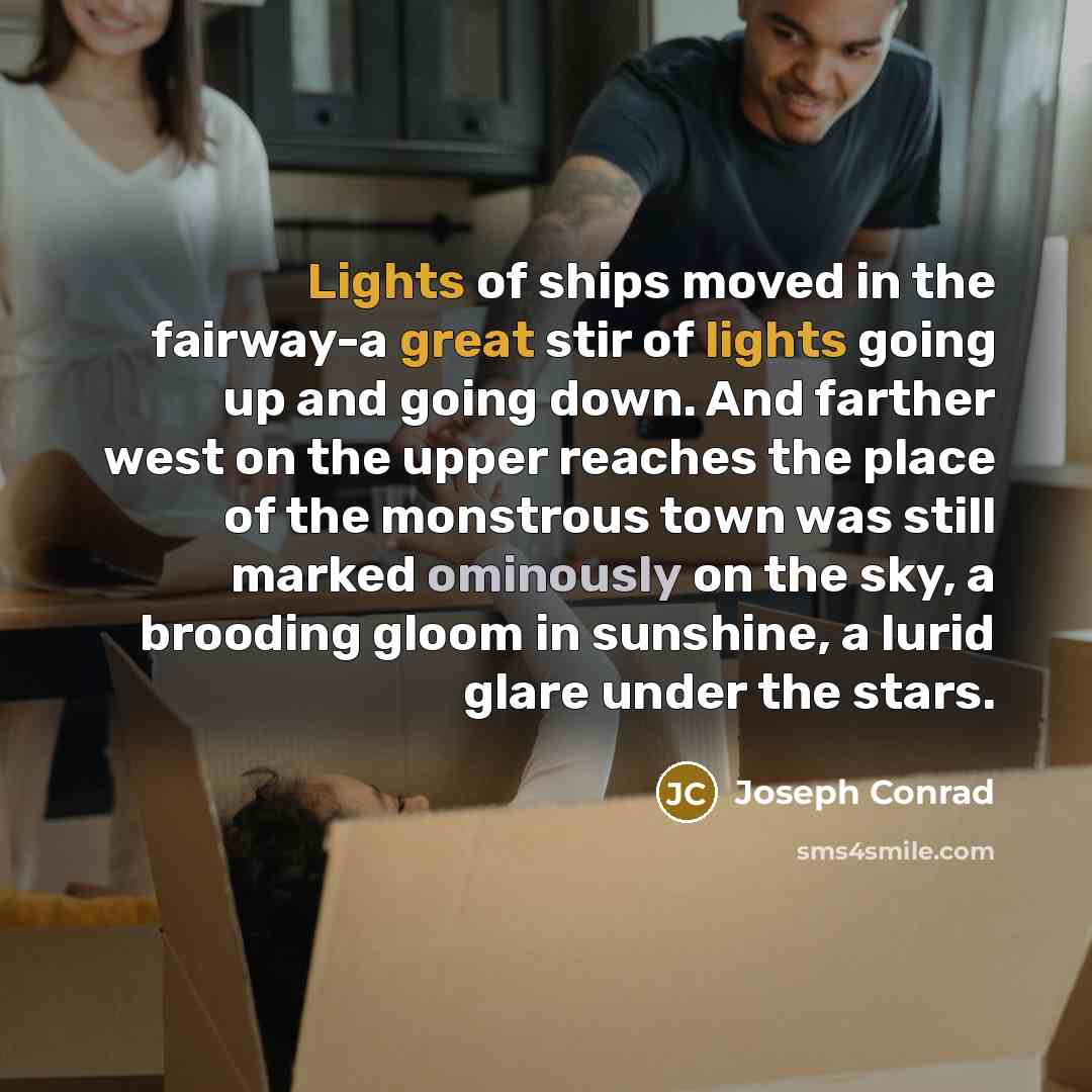“Lights of ships moved in the fairway-a great stir of lights going up and going down. And farther west on the upper reaches the place of the monstrous town was still marked ominously on the sky, a brooding gloom in sunshine, a lurid glare under the stars.” quote by Joseph Conrad
