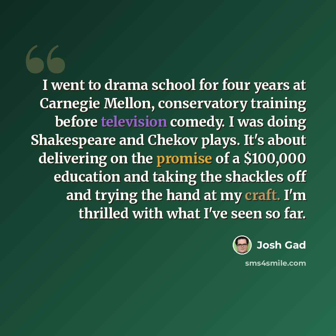“I went to drama school for four years at Carnegie Mellon, conservatory training before television comedy. I was doing Shakespeare and Chekov plays. It's about delivering on the promise of a $100,000 education and taking the shackles off and trying the hand at my craft. I'm thrilled with what I've…” quote by Josh Gad