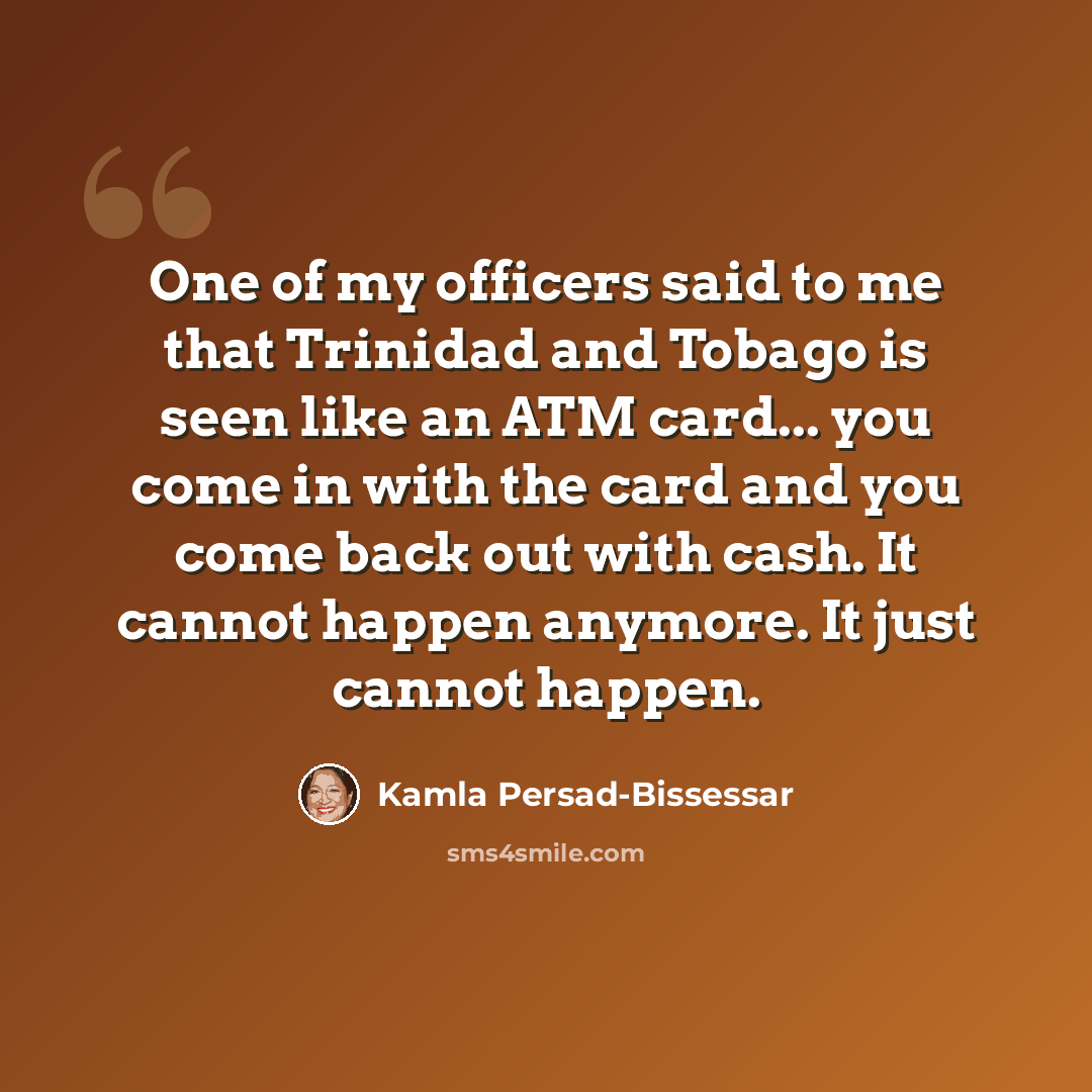 “One of my officers said to me that Trinidad and Tobago is seen like an ATM card... you come in with the card and you come back out with cash. It cannot happen anymore. It just cannot happen.” quote by Kamla Persad-Bissessar