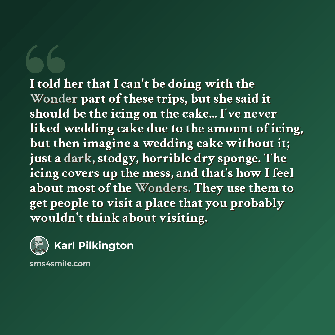 “I told her that I can't be doing with the Wonder part of these trips, but she said it should be the icing on the cake... I've never liked wedding cake due to the amount of icing, but then imagine a wedding cake without it; just a dark, stodgy, horrible dry sponge. The icing covers up the mess, and…” quote by Karl Pilkington