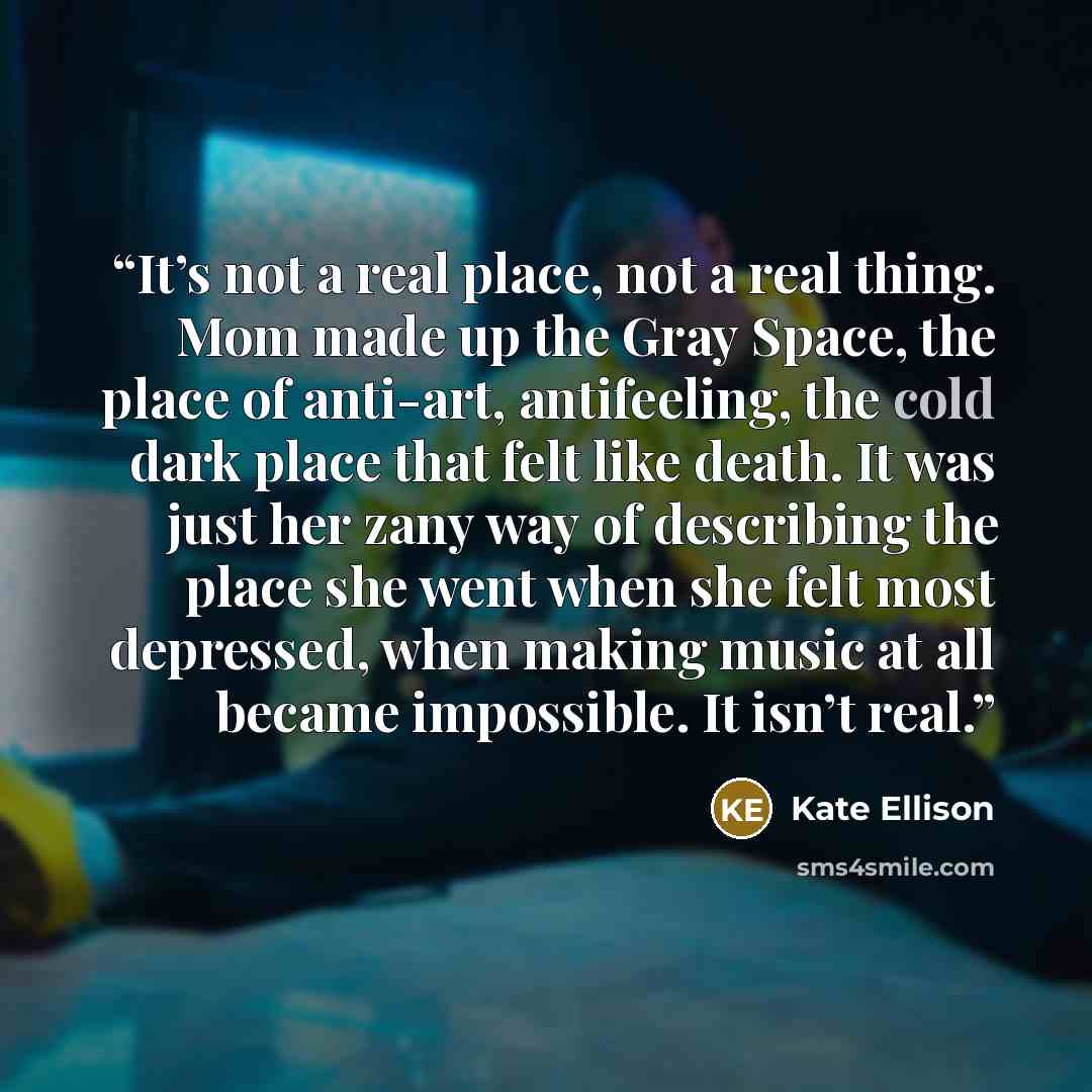 “It’s not a real place, not a real thing. Mom made up the Gray Space, the place of anti-art, antifeeling, the cold dark place that felt like death. It was just her zany way of describing the place she went when she felt most depressed, when making music at all became impossible. It isn’t real.” quote by Kate Ellison