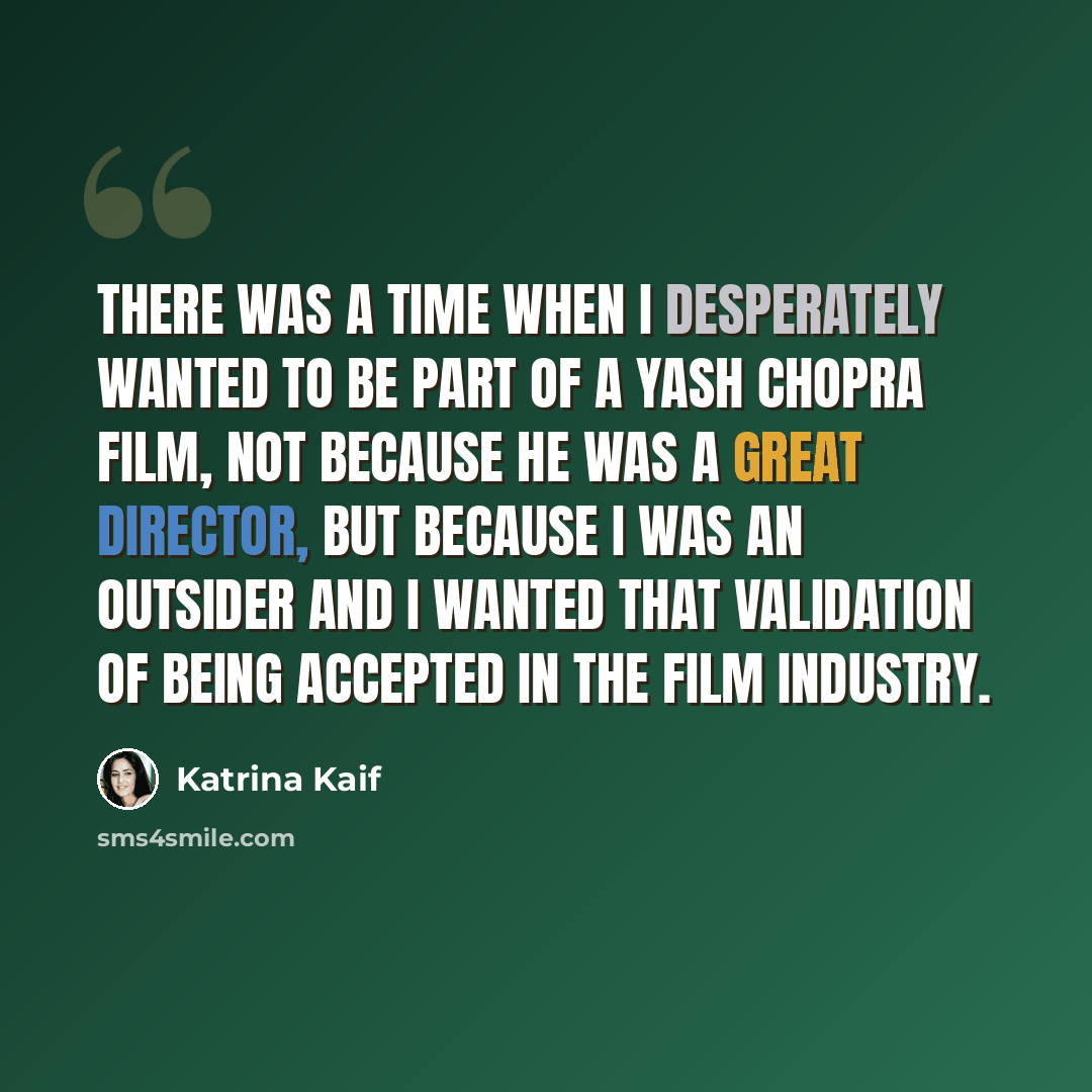 “There was a time when I desperately wanted to be part of a Yash Chopra film, not because he was a great director, but because I was an outsider and I wanted that validation of being accepted in the film industry.” quote by Katrina Kaif