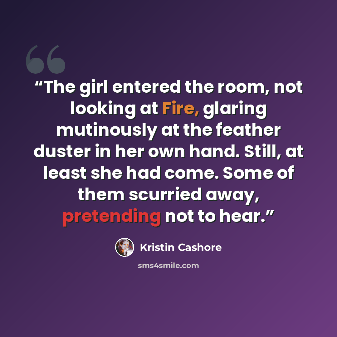“The girl entered the room, not looking at Fire, glaring mutinously at the feather duster in her own hand. Still, at least she had come. Some of them scurried away, pretending not to hear.” quote by Kristin Cashore