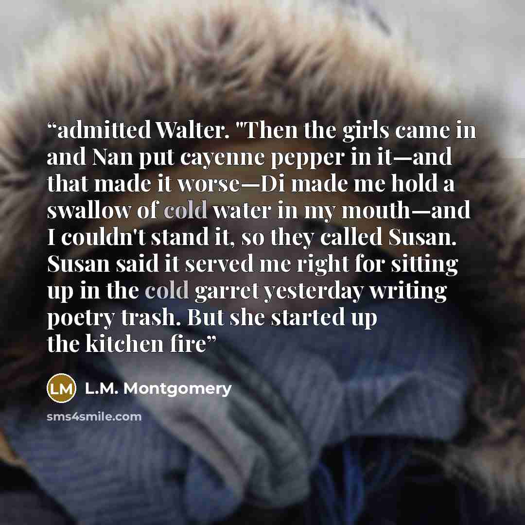 “admitted Walter. "Then the girls came in and Nan put cayenne pepper in it—and that made it worse—Di made me hold a swallow of cold water in my mouth—and I couldn't stand it, so they called Susan. Susan said it served me right for sitting up in the cold garret yesterday writing poetry trash. But…” quote by L.M. Montgomery