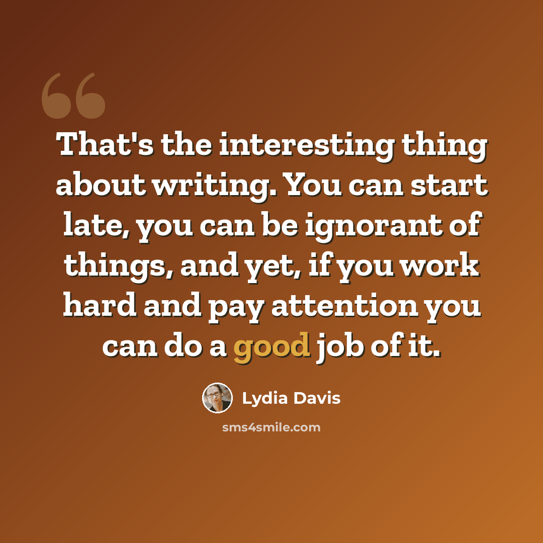 “That's the interesting thing about writing. You can start late, you can be ignorant of things, and yet, if you work hard and pay attention you can do a good job of it.” quote by Lydia Davis