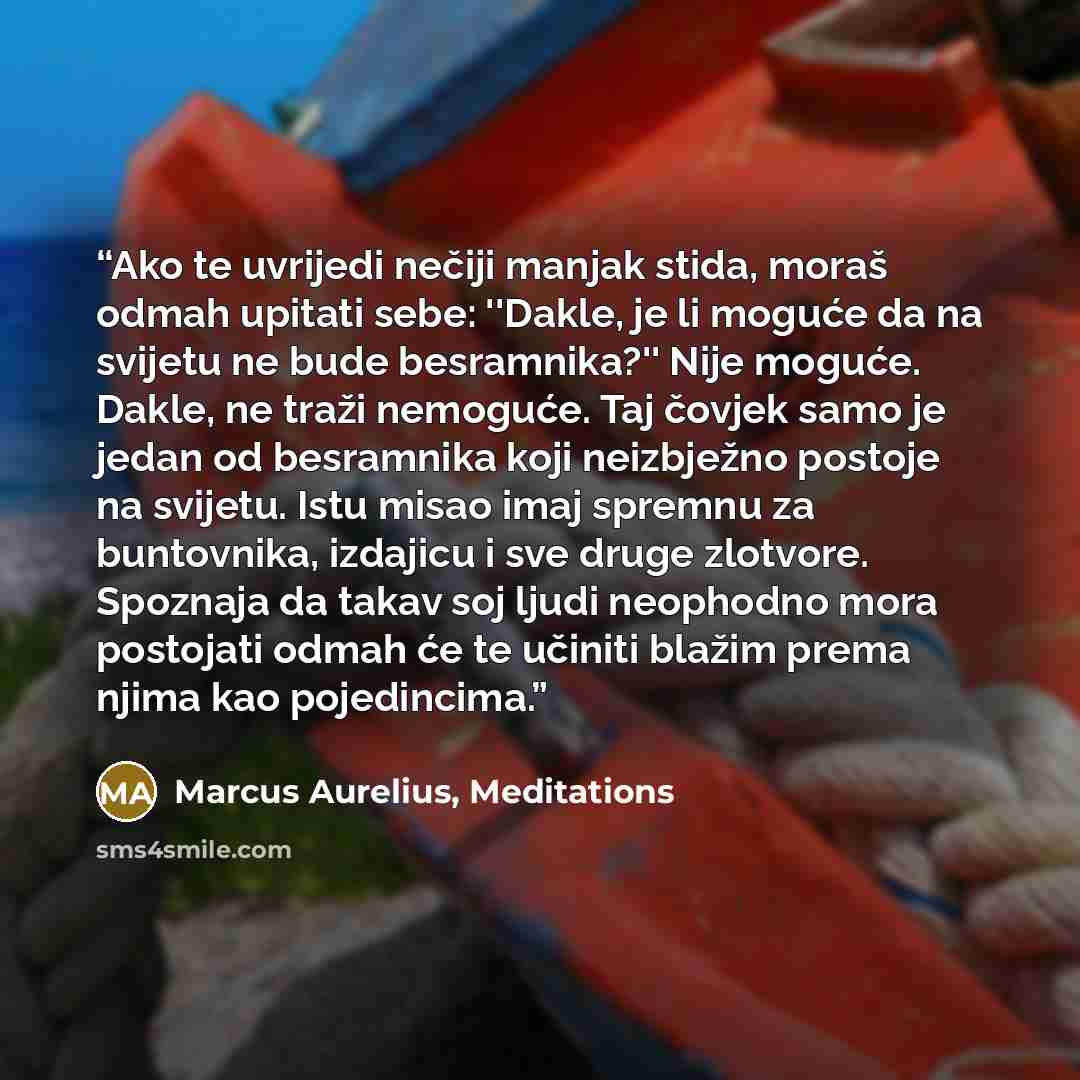 “Ako te uvrijedi nečiji manjak stida, moraš odmah upitati sebe: ''Dakle, je li moguće da na svijetu ne bude besramnika?'' Nije moguće. Dakle, ne traži nemoguće. Taj čovjek samo je jedan od besramnika koji neizbježno postoje na svijetu. Istu misao imaj spremnu za buntovnika, izdajicu i sve druge…” quote by Marcus Aurelius, Meditations