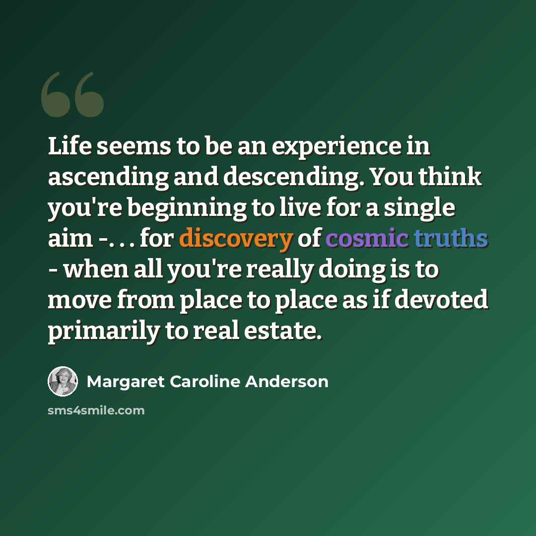 “Life seems to be an experience in ascending and descending. You think you're beginning to live for a single aim -. . . for discovery of cosmic truths - when all you're really doing is to move from place to place as if devoted primarily to real estate.” quote by Margaret Caroline Anderson