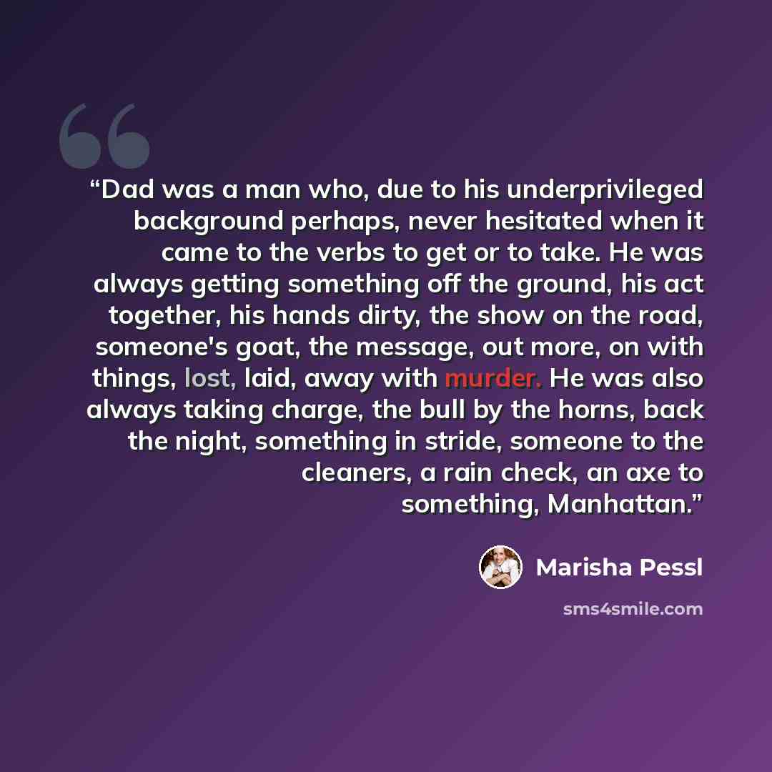 “Dad was a man who, due to his underprivileged background perhaps, never hesitated when it came to the verbs to get or to take. He was always getting something off the ground, his act together, his hands dirty, the show on the road, someone's goat, the message, out more, on with things, lost, laid…” quote by Marisha Pessl