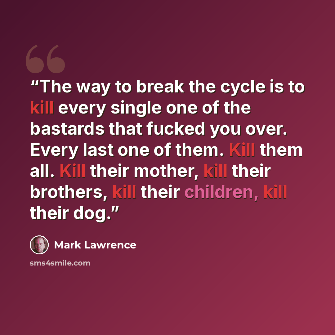 “The way to break the cycle is to kill every single one of the bastards that fucked you over. Every last one of them. Kill them all. Kill their mother, kill their brothers, kill their children, kill their dog.” quote by Mark Lawrence