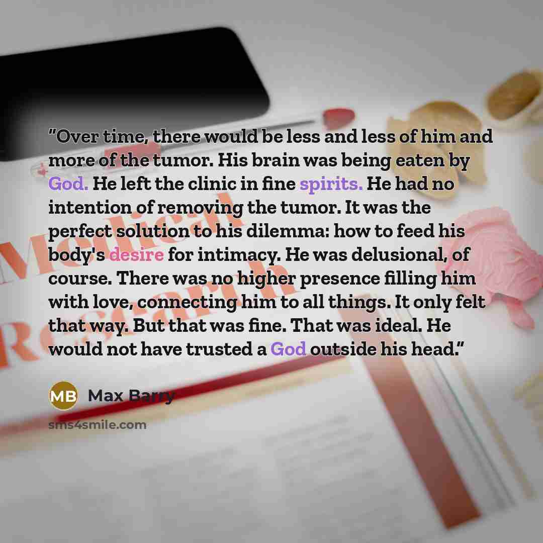 “Over time, there would be less and less of him and more of the tumor. His brain was being eaten by God. He left the clinic in fine spirits. He had no intention of removing the tumor. It was the perfect solution to his dilemma: how to feed his body's desire for intimacy. He was delusional, of…” quote by Max Barry