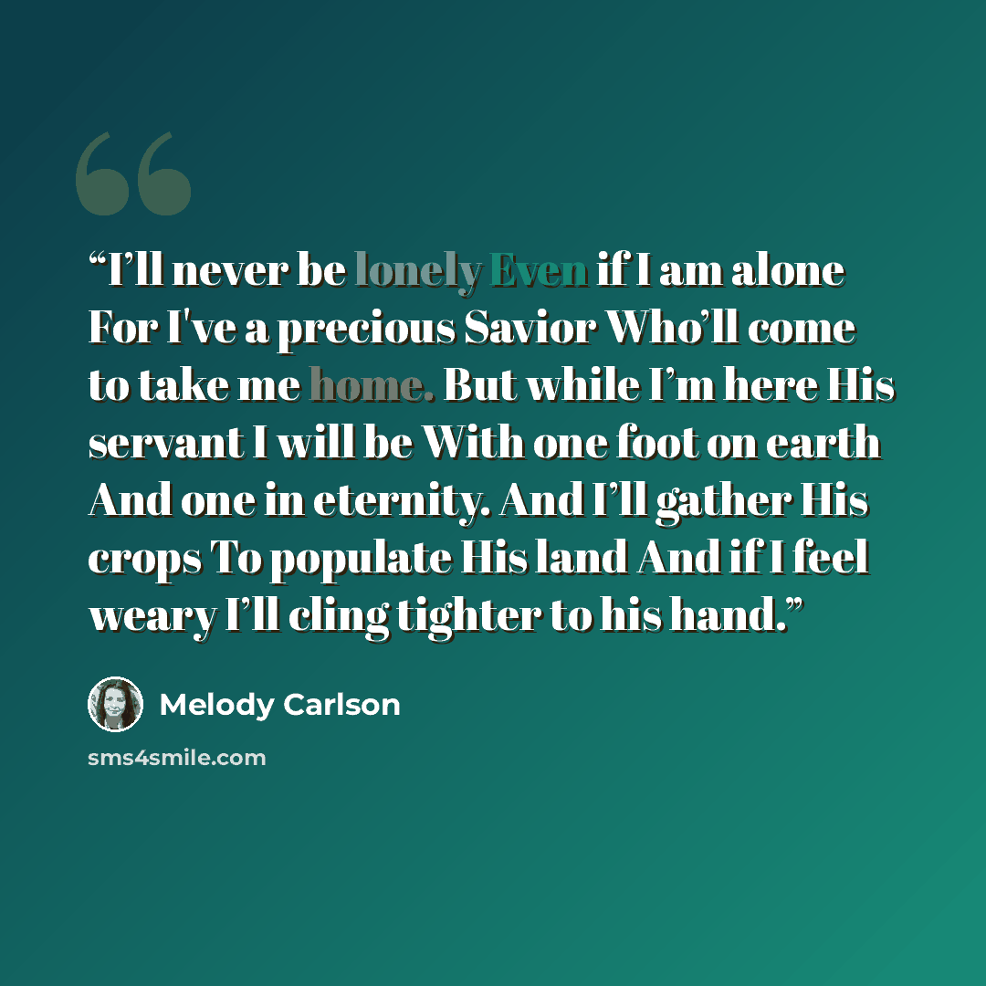 “I’ll never be lonely Even if I am alone For I've a precious Savior Who’ll come to take me home. But while I’m here His servant I will be With one foot on earth And one in eternity. And I’ll gather His crops To populate His land And if I feel weary I’ll cling tighter to his hand.” quote by Melody Carlson