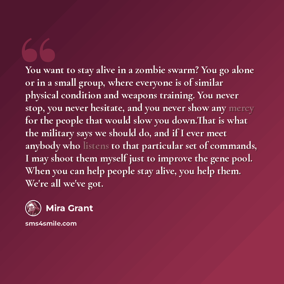 “You want to stay alive in a zombie swarm? You go alone or in a small group, where everyone is of similar physical condition and weapons training. You never stop, you never hesitate, and you never show any mercy for the people that would slow you down.That is what the military says we should do…” quote by Mira Grant