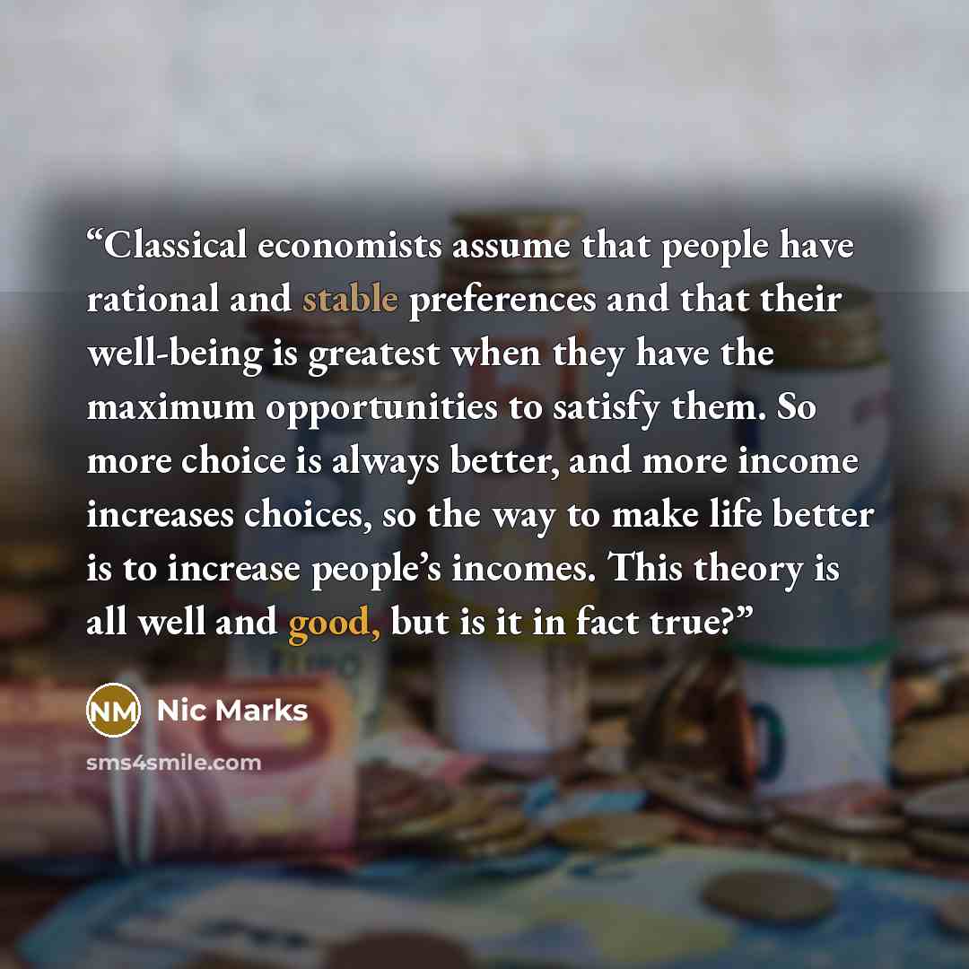 “Classical economists assume that people have rational and stable preferences and that their well-being is greatest when they have the maximum opportunities to satisfy them. So more choice is always better, and more income increases choices, so the way to make life better is to increase people’s…” quote by Nic Marks