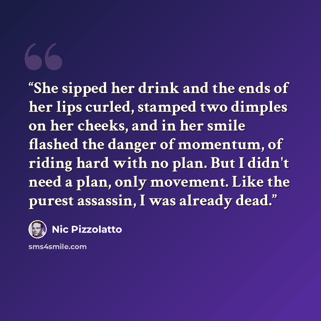 “She sipped her drink and the ends of her lips curled, stamped two dimples on her cheeks, and in her smile flashed the danger of momentum, of riding hard with no plan. But I didn't need a plan, only movement. Like the purest assassin, I was already dead.” quote by Nic Pizzolatto