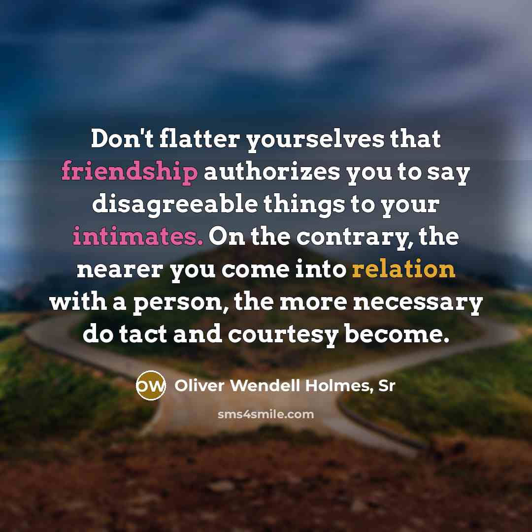 “Don't flatter yourselves that friendship authorizes you to say disagreeable things to your intimates. On the contrary, the nearer you come into relation with a person, the more necessary do tact and courtesy become.” quote by Oliver Wendell Holmes, Sr