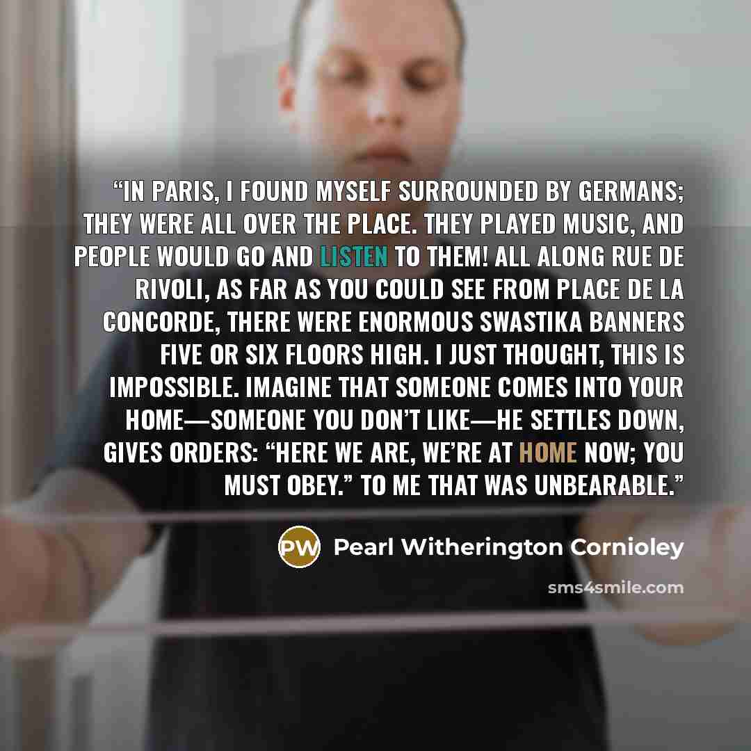 “In Paris, I found myself surrounded by Germans; they were all over the place. They played music, and people would go and listen to them! All along rue de Rivoli, as far as you could see from place de la Concorde, there were enormous swastika banners five or six floors high. I just thought, This is…” quote by Pearl Witherington Cornioley