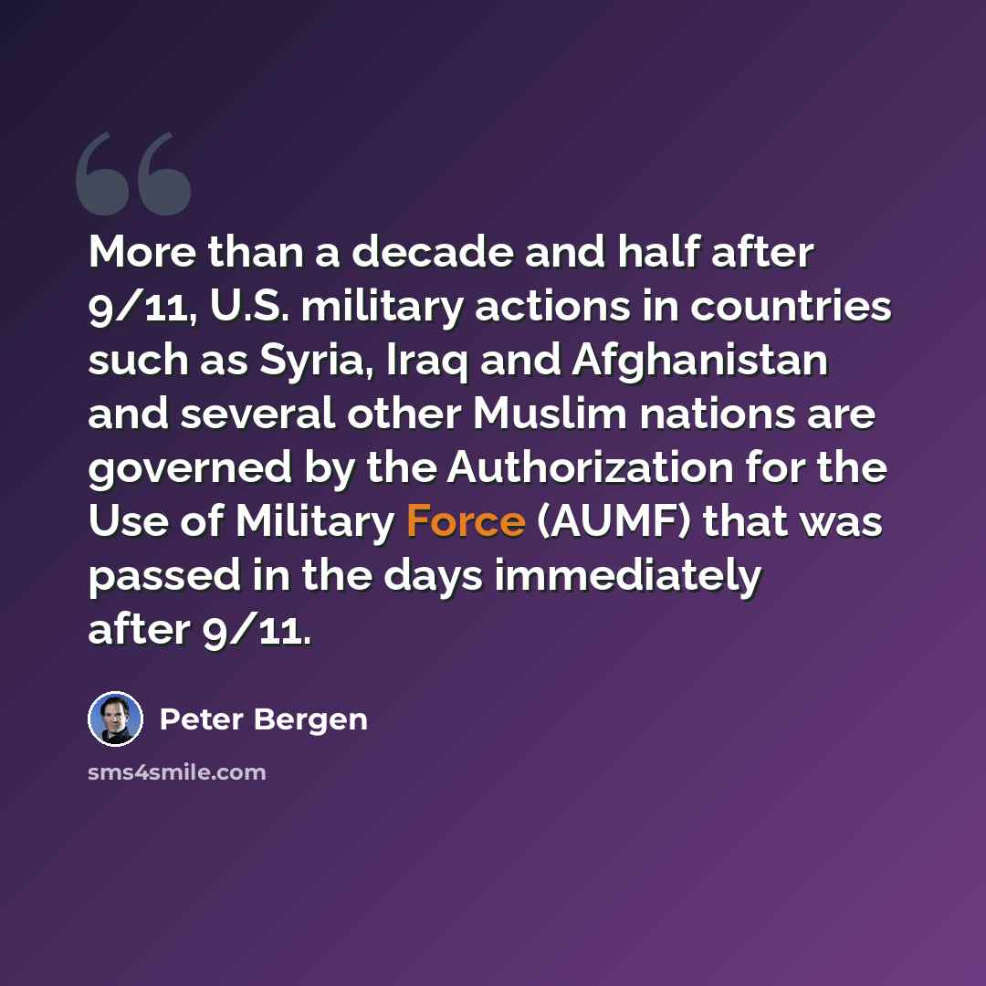 “More than a decade and half after 9/11, U.S. military actions in countries such as Syria, Iraq and Afghanistan and several other Muslim nations are governed by the Authorization for the Use of Military Force (AUMF) that was passed in the days immediately after 9/11.” quote by Peter Bergen