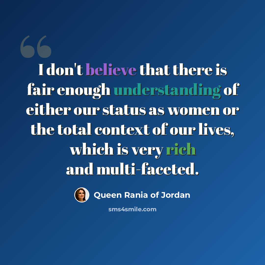 “I don't believe that there is fair enough understanding of either our status as women or the total context of our lives, which is very rich and multi-faceted.” quote by Queen Rania of Jordan