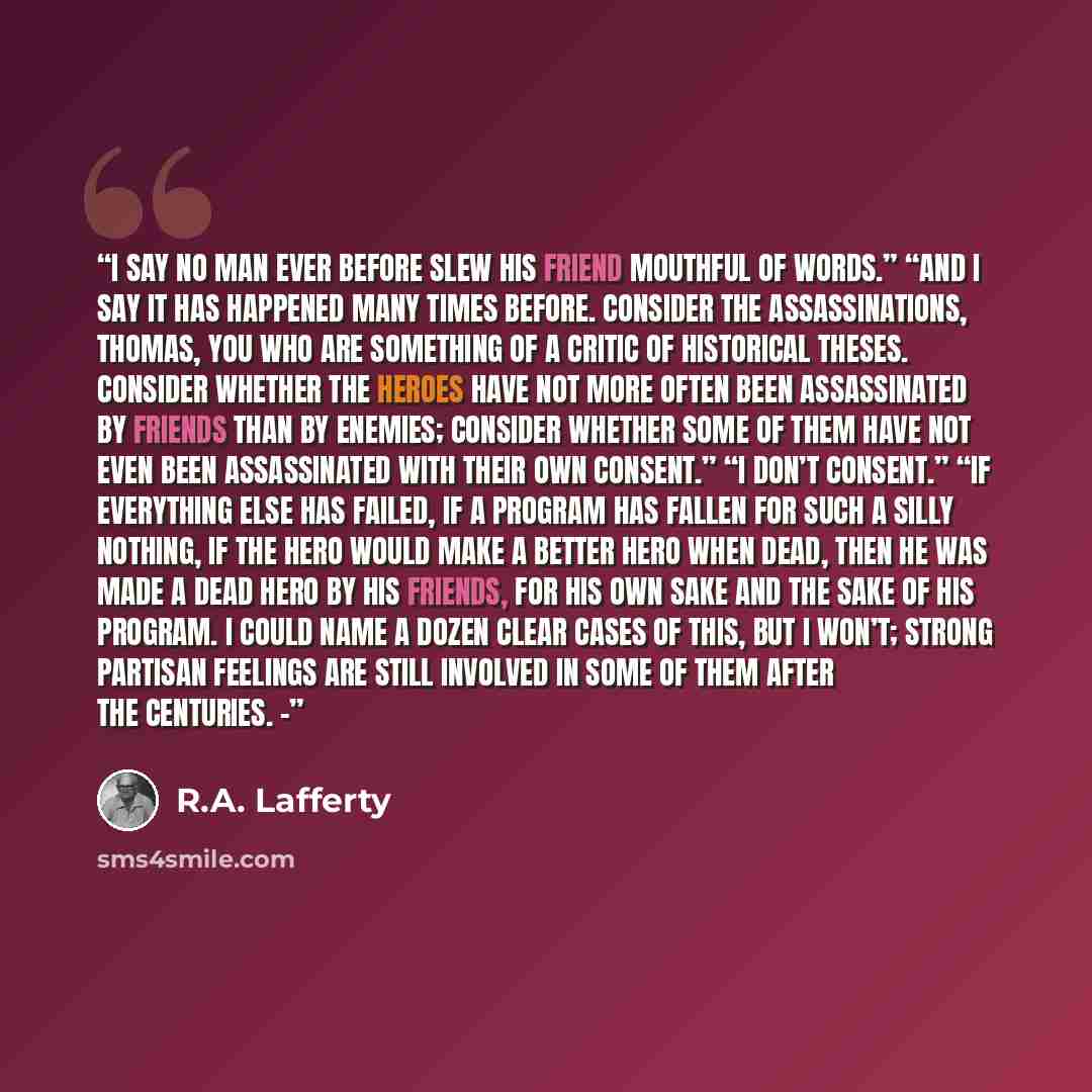 “I say no man ever before slew his friend mouthful of words.” “And I say it has happened many times before. Consider the Assassinations, Thomas, you who are something of a critic of historical theses. Consider whether the Heroes have not more often been assassinated by friends than by enemies…” quote by R.A. Lafferty