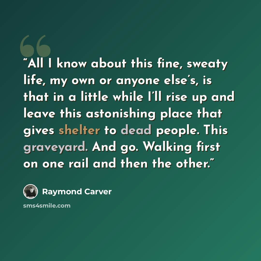 “All I know about this fine, sweaty life, my own or anyone else’s, is that in a little while I’ll rise up and leave this astonishing place that gives shelter to dead people. This graveyard. And go. Walking first on one rail and then the other.” quote by Raymond Carver
