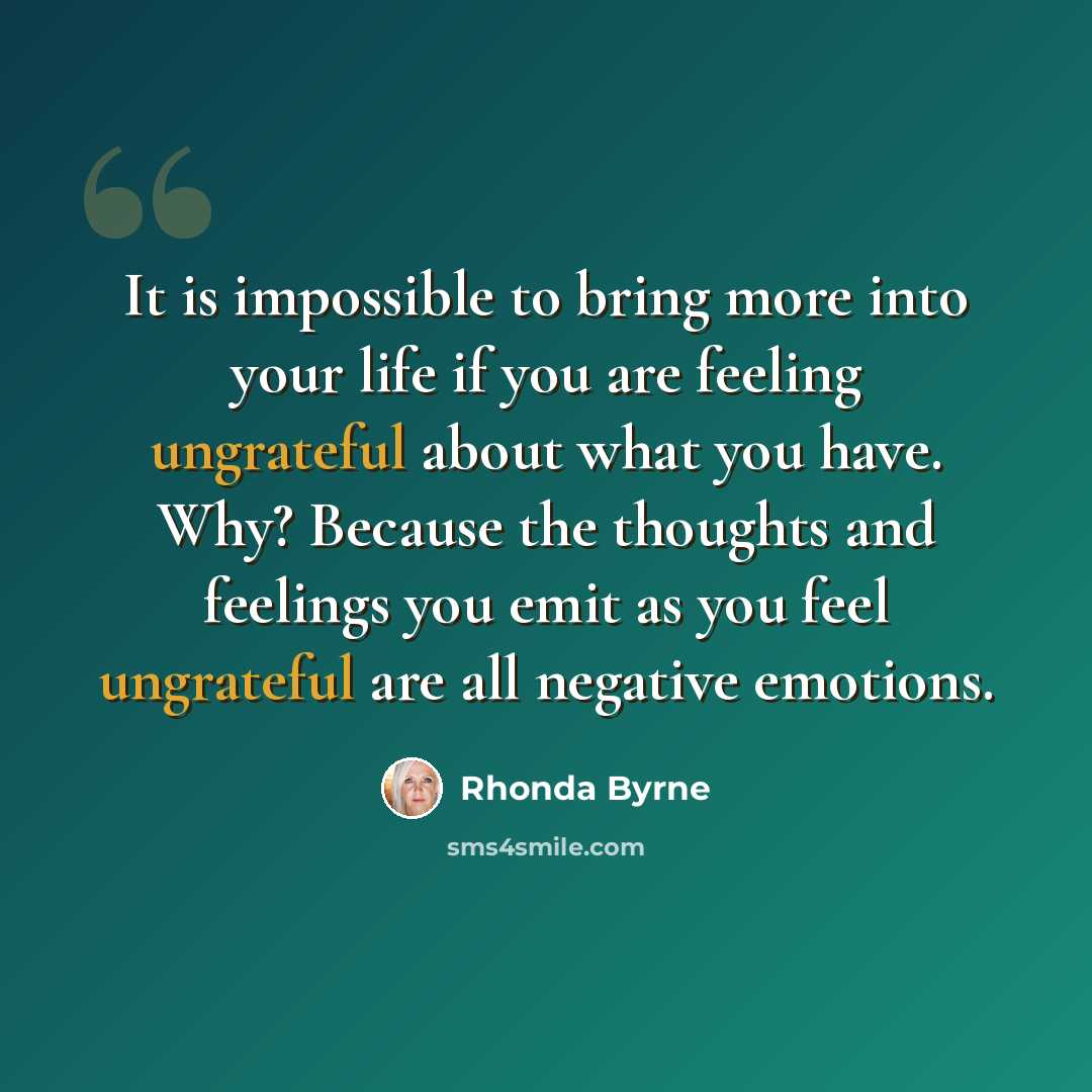 “It is impossible to bring more into your life if you are feeling ungrateful about what you have. Why? Because the thoughts and feelings you emit as you feel ungrateful are all negative emotions.” quote by Rhonda Byrne
