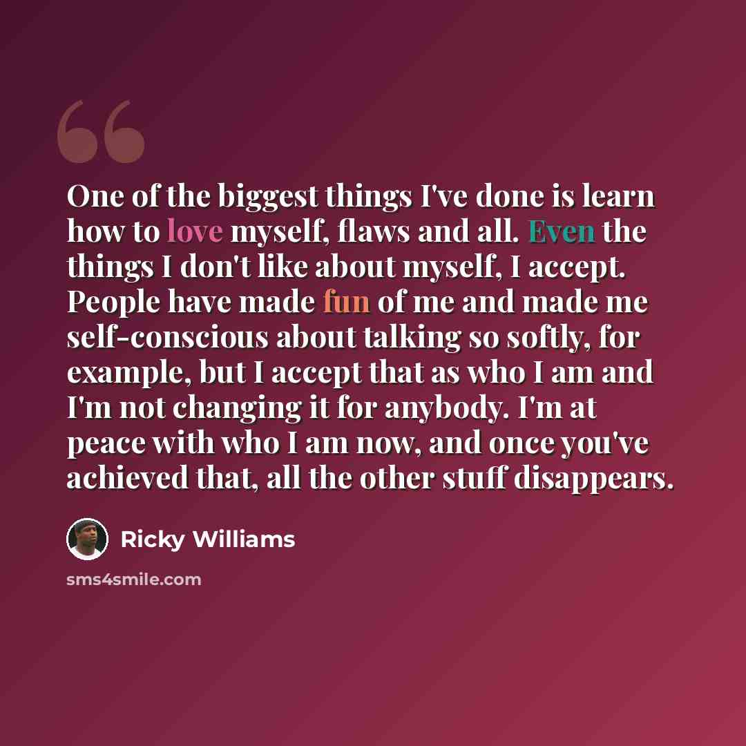 “One of the biggest things I've done is learn how to love myself, flaws and all. Even the things I don't like about myself, I accept. People have made fun of me and made me self-conscious about talking so softly, for example, but I accept that as who I am and I'm not changing it for anybody. I'm at…” quote by Ricky Williams