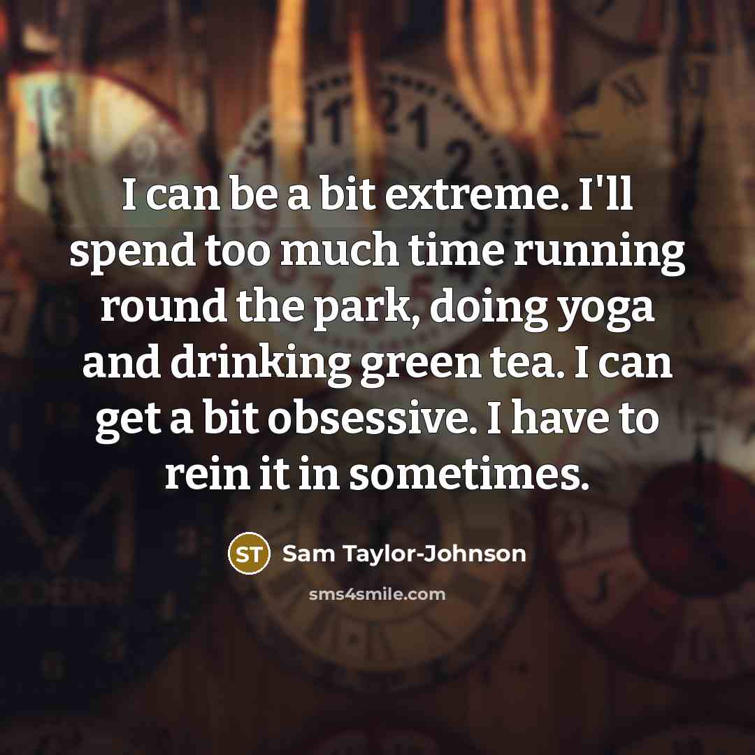 “I can be a bit extreme. I'll spend too much time running round the park, doing yoga and drinking green tea. I can get a bit obsessive. I have to rein it in sometimes.” quote by Sam Taylor-Johnson