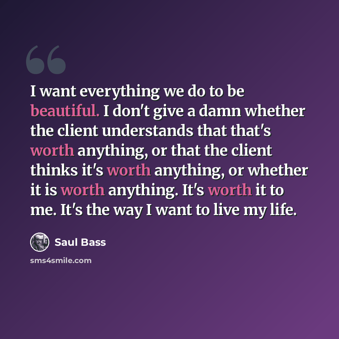 “I want everything we do to be beautiful. I don't give a damn whether the client understands that that's worth anything, or that the client thinks it's worth anything, or whether it is worth anything. It's worth it to me. It's the way I want to live my life.” quote by Saul Bass