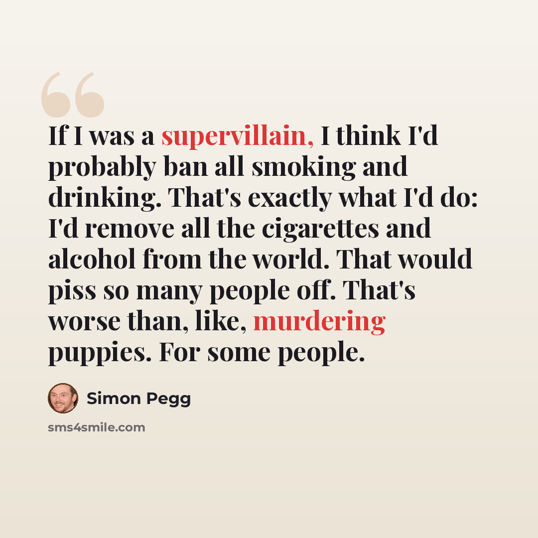 “If I was a supervillain, I think I'd probably ban all smoking and drinking. That's exactly what I'd do: I'd remove all the cigarettes and alcohol from the world. That would piss so many people off. That's worse than, like, murdering puppies. For some people.” quote by Simon Pegg
