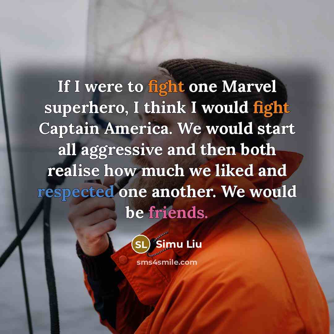 “If I were to fight one Marvel superhero, I think I would fight Captain America. We would start all aggressive and then both realise how much we liked and respected one another. We would be friends.” quote by Simu Liu