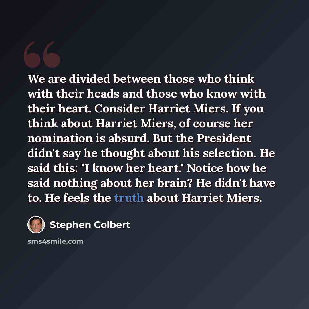 “We are divided between those who think with their heads and those who know with their heart. Consider Harriet Miers. If you think about Harriet Miers, of course her nomination is absurd. But the President didn't say he thought about his selection. He said this: "I know her heart." Notice how he…” quote by Stephen Colbert