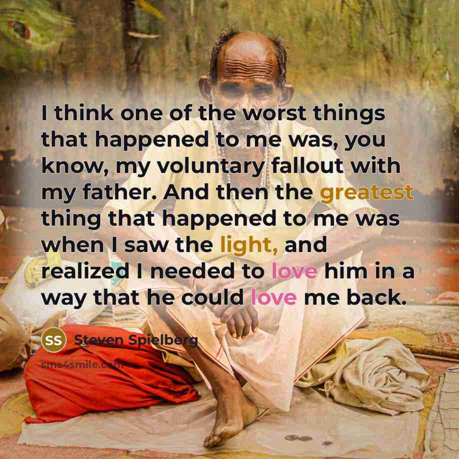 “I think one of the worst things that happened to me was, you know, my voluntary fallout with my father. And then the greatest thing that happened to me was when I saw the light, and realized I needed to love him in a way that he could love me back.” quote by Steven Spielberg
