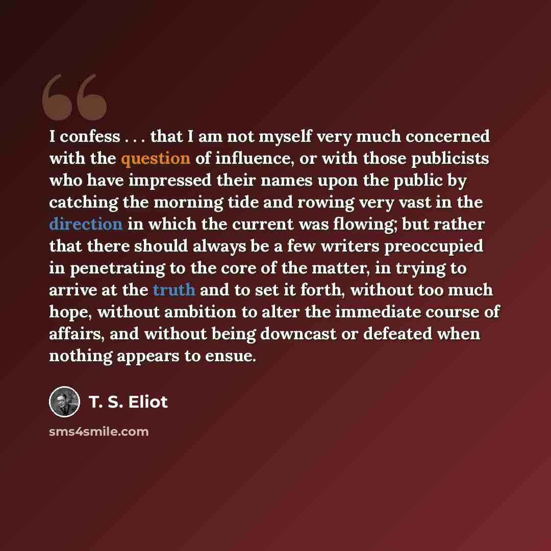“I confess . . . that I am not myself very much concerned with the question of influence, or with those publicists who have impressed their names upon the public by catching the morning tide and rowing very vast in the direction in which the current was flowing; but rather that there should always…” quote by T. S. Eliot