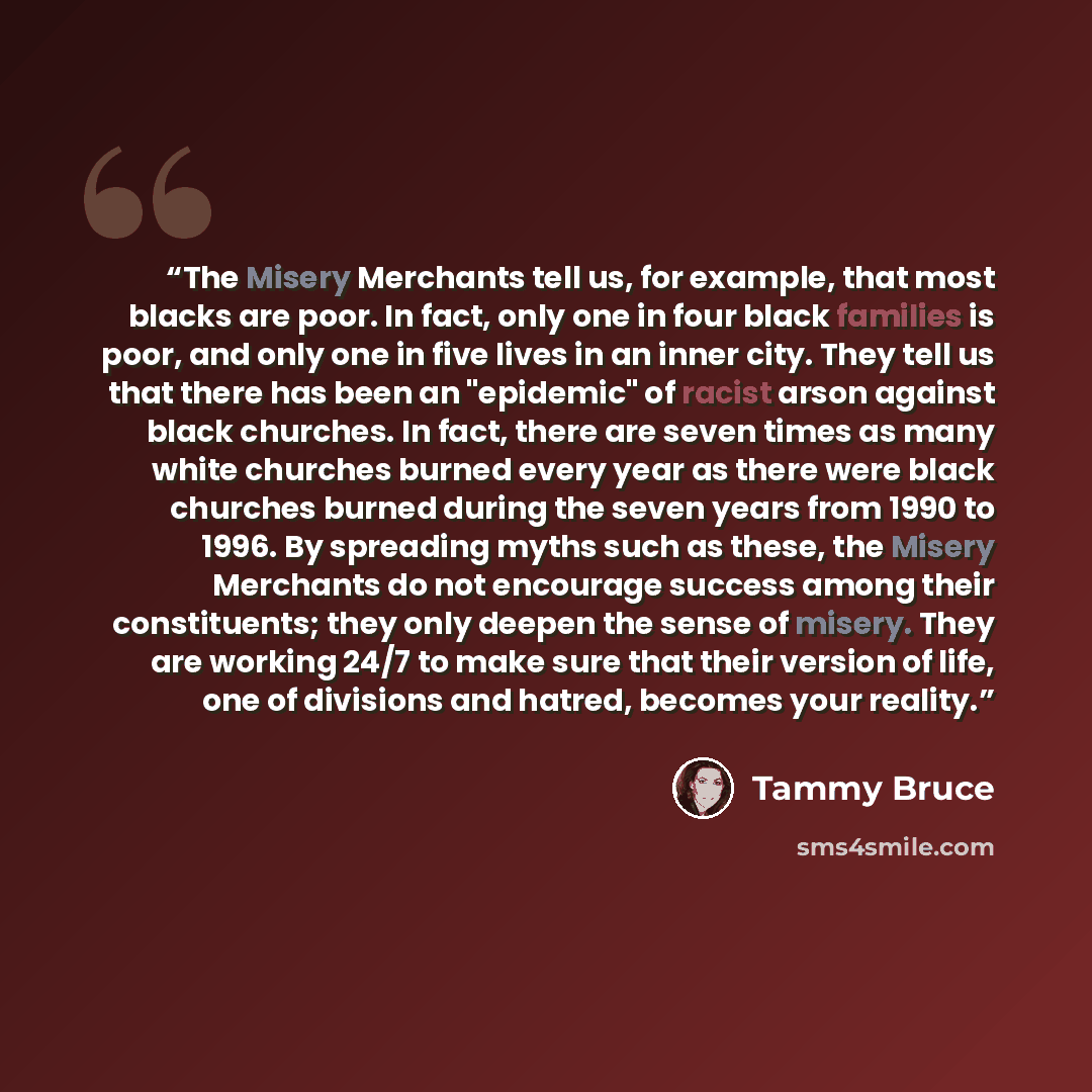“The Misery Merchants tell us, for example, that most blacks are poor. In fact, only one in four black families is poor, and only one in five lives in an inner city. They tell us that there has been an "epidemic" of racist arson against black churches. In fact, there are seven times as many white…” quote by Tammy Bruce