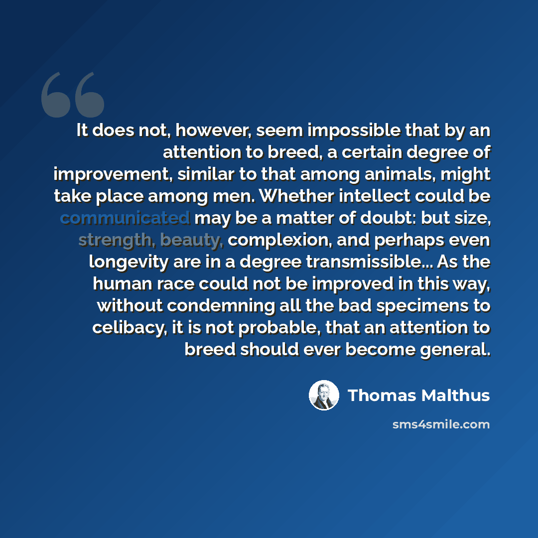 “It does not, however, seem impossible that by an attention to breed, a certain degree of improvement, similar to that among animals, might take place among men. Whether intellect could be communicated may be a matter of doubt: but size, strength, beauty, complexion, and perhaps even longevity are…” quote by Thomas Malthus