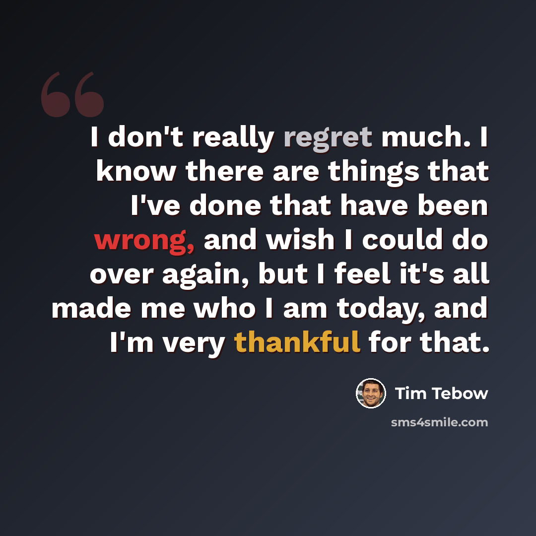 “I don't really regret much. I know there are things that I've done that have been wrong, and wish I could do over again, but I feel it's all made me who I am today, and I'm very thankful for that.” quote by Tim Tebow