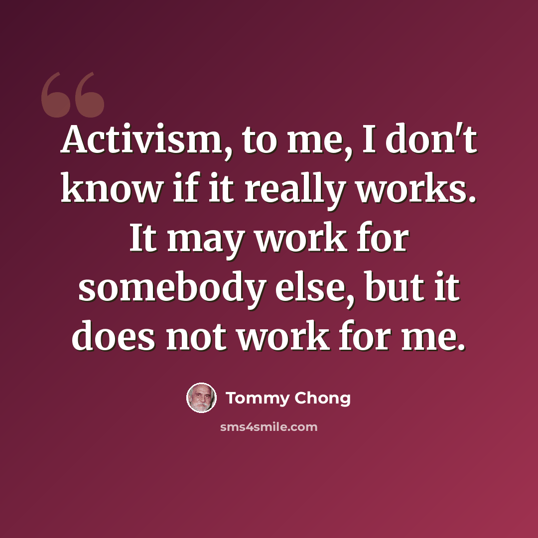 “Activism, to me, I don't know if it really works. It may work for somebody else, but it does not work for me.” quote by Tommy Chong
