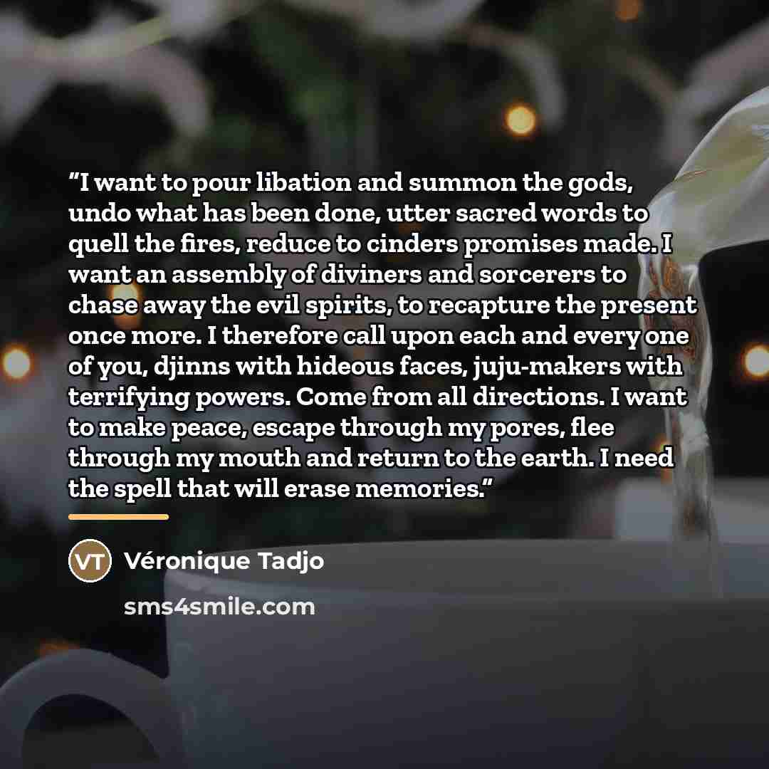 “I want to pour libation and summon the gods, undo what has been done, utter sacred words to quell the fires, reduce to cinders promises made. I want an assembly of diviners and sorcerers to chase away the evil spirits, to recapture the present once more. I therefore call upon each and every one of…” quote by Véronique Tadjo