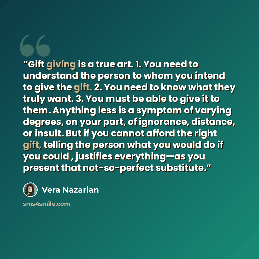“Gift giving is a true art. 1. You need to understand the person to whom you intend to give the gift. 2. You need to know what they truly want. 3. You must be able to give it to them. Anything less is a symptom of varying degrees, on your part, of ignorance, distance, or insult. But if you cannot…” quote by Vera Nazarian