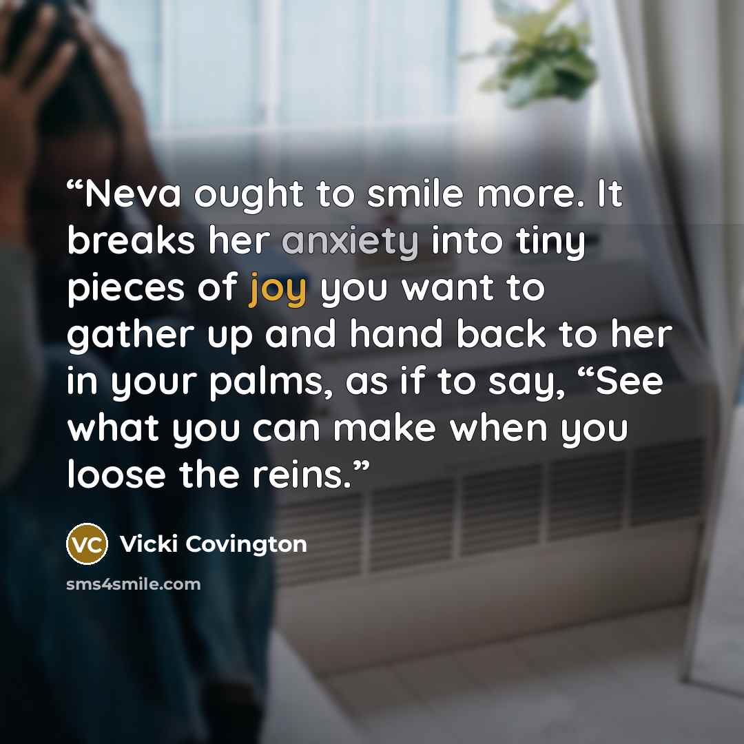 “Neva ought to smile more. It breaks her anxiety into tiny pieces of joy you want to gather up and hand back to her in your palms, as if to say, “See what you can make when you loose the reins.” quote by Vicki Covington