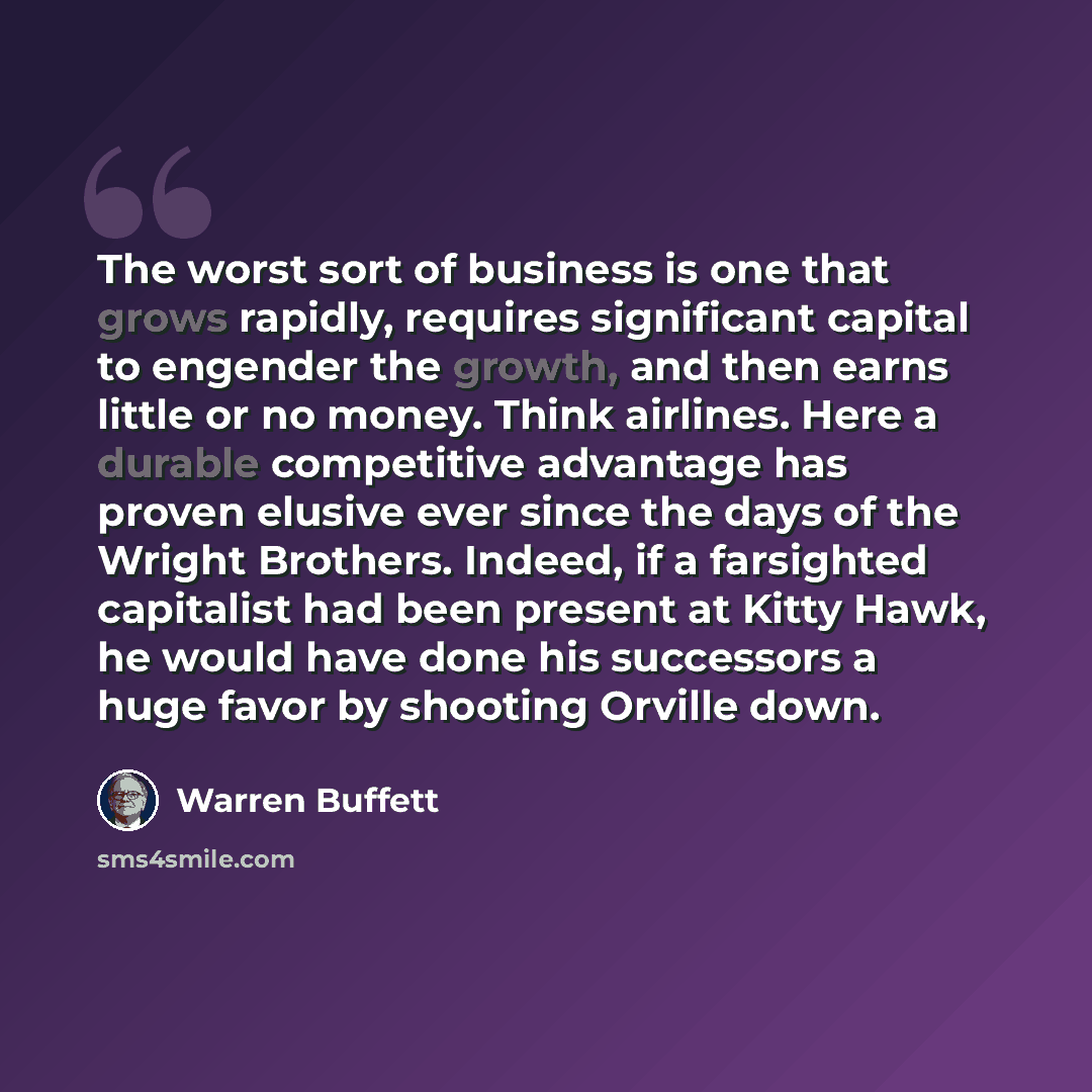 “The worst sort of business is one that grows rapidly, requires significant capital to engender the growth, and then earns little or no money. Think airlines. Here a durable competitive advantage has proven elusive ever since the days of the Wright Brothers. Indeed, if a farsighted capitalist had…” quote by Warren Buffett