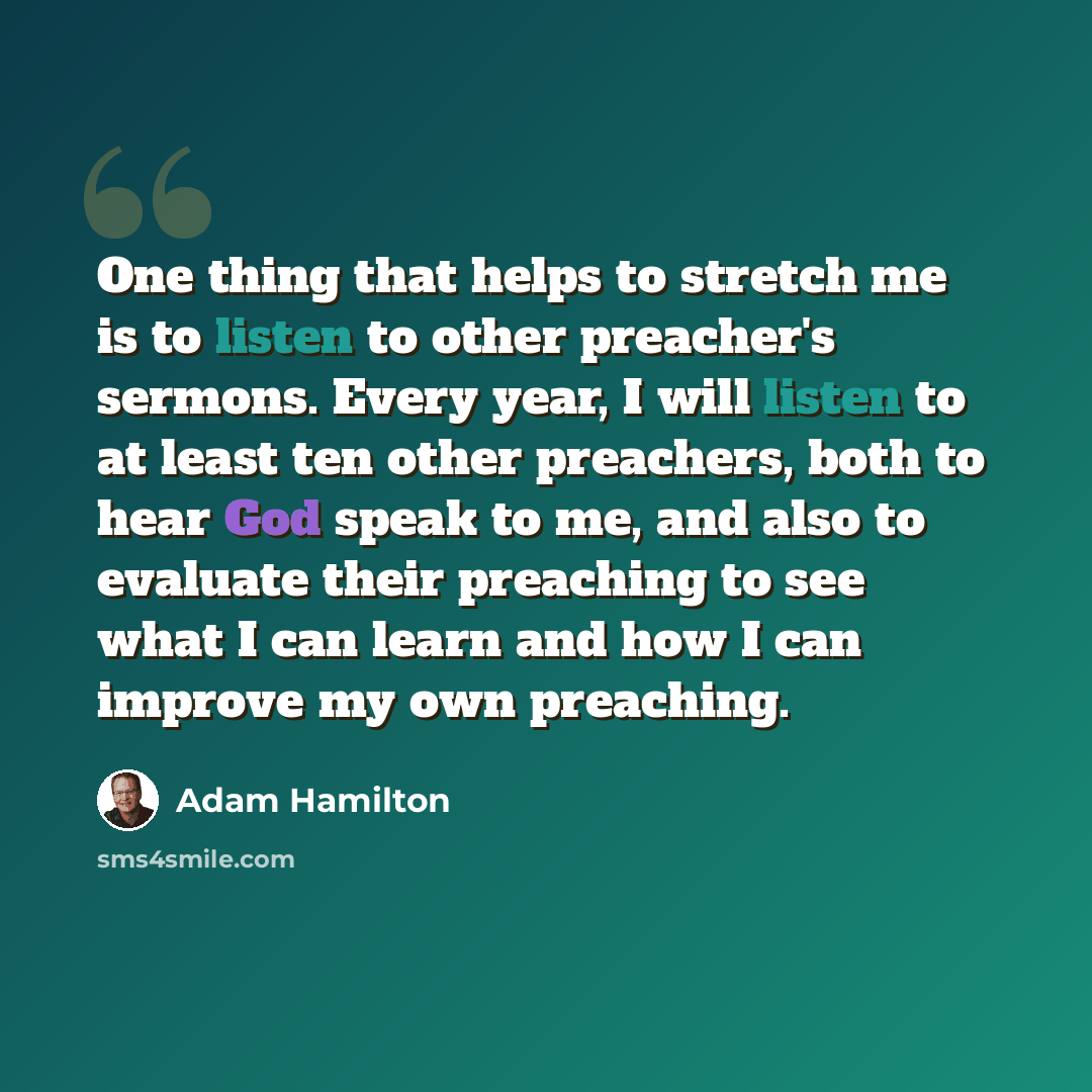 “One thing that helps to stretch me is to listen to other preacher's sermons. Every year, I will listen to at least ten other preachers, both to hear God speak to me, and also to evaluate their preaching to see what I can learn and how I can improve my own preaching.” quote by Adam Hamilton