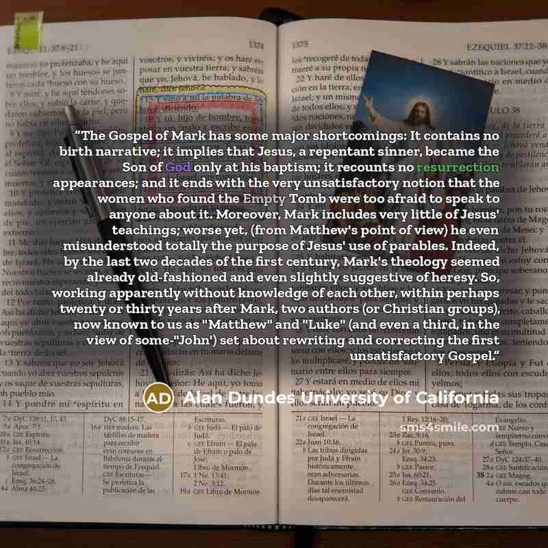 “The Gospel of Mark has some major shortcomings: It contains no birth narrative; it implies that Jesus, a repentant sinner, became the Son of God only at his baptism; it recounts no resurrection appearances; and it ends with the very unsatisfactory notion that the women who found the Empty Tomb…” quote by Alan Dundes University of California