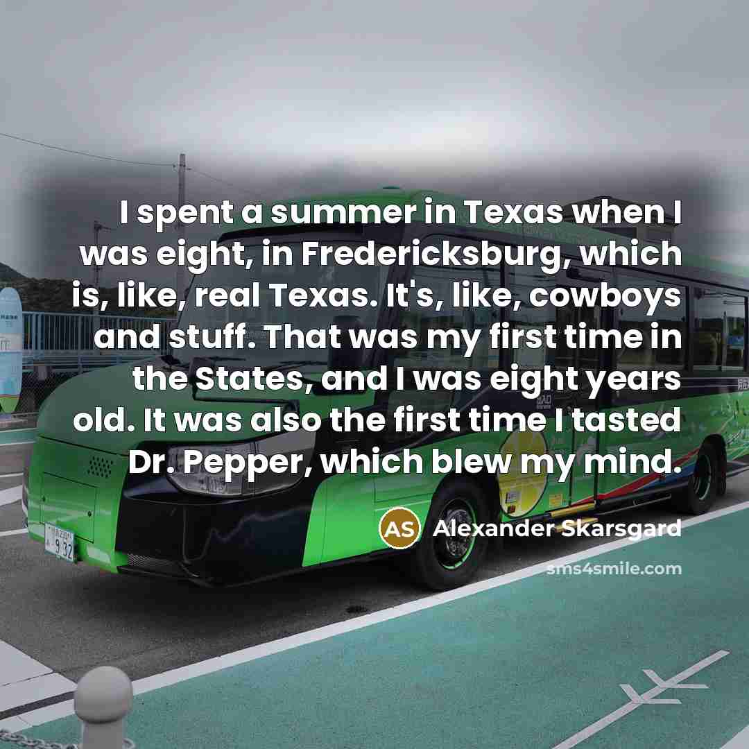 “I spent a summer in Texas when I was eight, in Fredericksburg, which is, like, real Texas. It's, like, cowboys and stuff. That was my first time in the States, and I was eight years old. It was also the first time I tasted Dr. Pepper, which blew my mind.” quote by Alexander Skarsgard