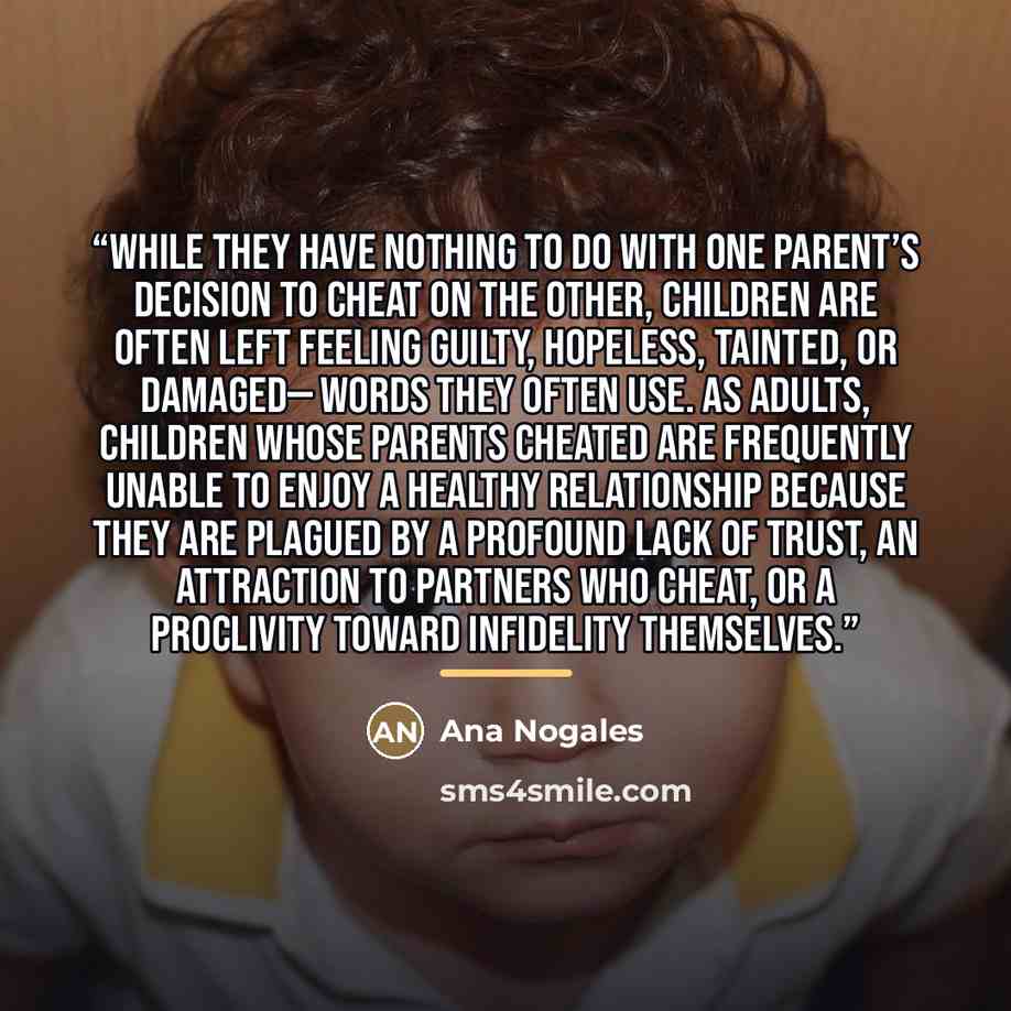 “While they have nothing to do with one parent’s decision to cheat on the other, children are often left feeling guilty, hopeless, tainted, or damaged— words they often use. As adults, children whose parents cheated are frequently unable to enjoy a healthy relationship because they are plagued by a…” quote by Ana Nogales