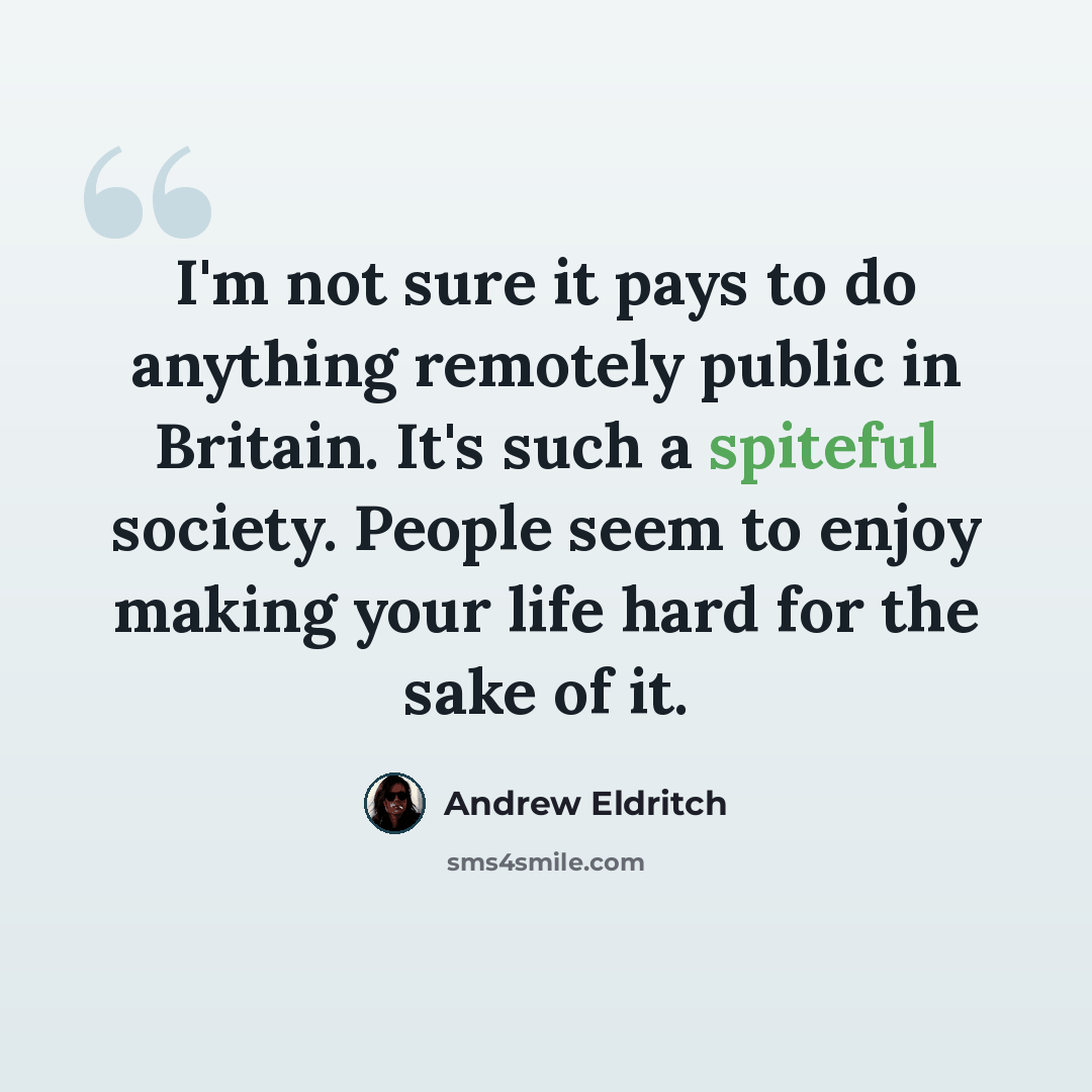 “I'm not sure it pays to do anything remotely public in Britain. It's such a spiteful society. People seem to enjoy making your life hard for the sake of it.” quote by Andrew Eldritch