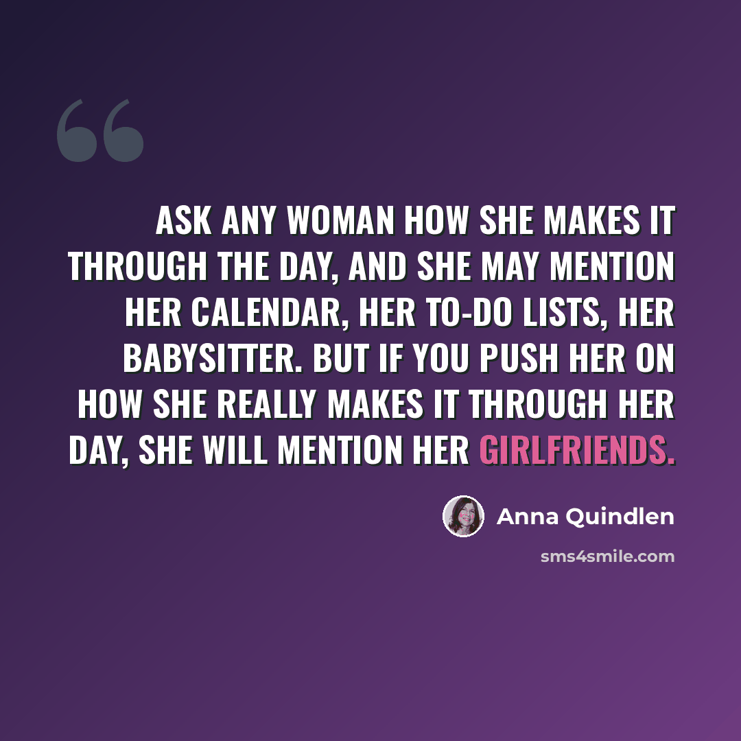 “Ask any woman how she makes it through the day, and she may mention her calendar, her to-do lists, her babysitter. But if you push her on how she really makes it through her day, she will mention her girlfriends.” quote by Anna Quindlen