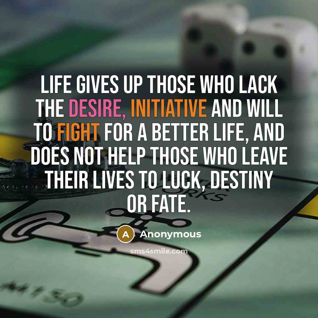 “Life gives up those who lack the desire, initiative and will to fight for a better life, and does not help those who leave their lives to luck, destiny or fate.” quote by Anonymous
