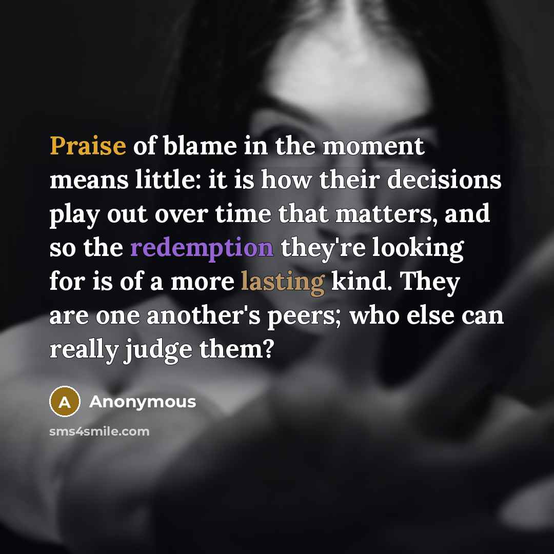 “Praise of blame in the moment means little: it is how their decisions play out over time that matters, and so the redemption they're looking for is of a more lasting kind. They are one another's peers; who else can really judge them?” quote by Anonymous