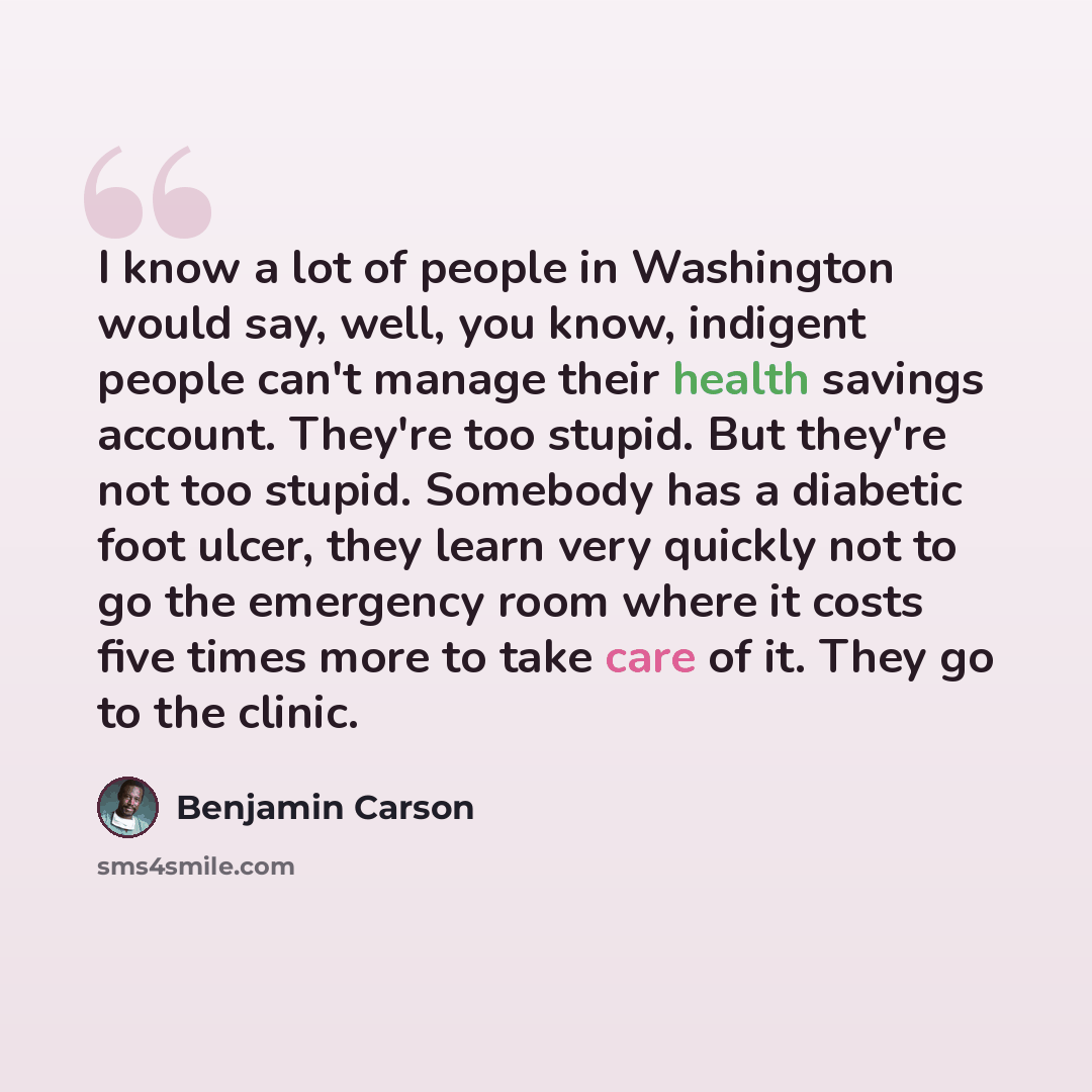 “I know a lot of people in Washington would say, well, you know, indigent people can't manage their health savings account. They're too stupid. But they're not too stupid. Somebody has a diabetic foot ulcer, they learn very quickly not to go the emergency room where it costs five times more to take…” quote by Benjamin Carson